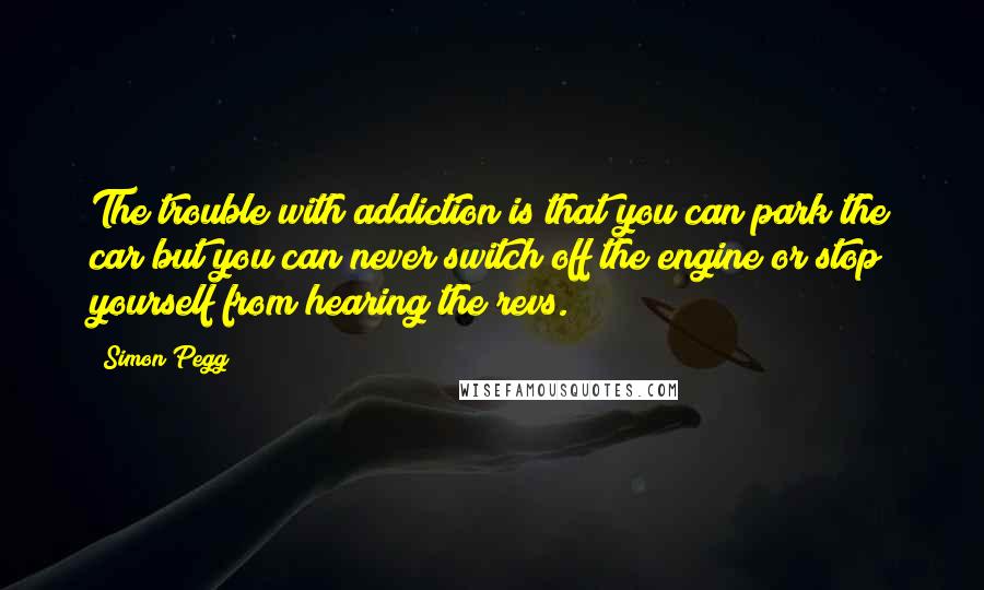 Simon Pegg Quotes: The trouble with addiction is that you can park the car but you can never switch off the engine or stop yourself from hearing the revs.