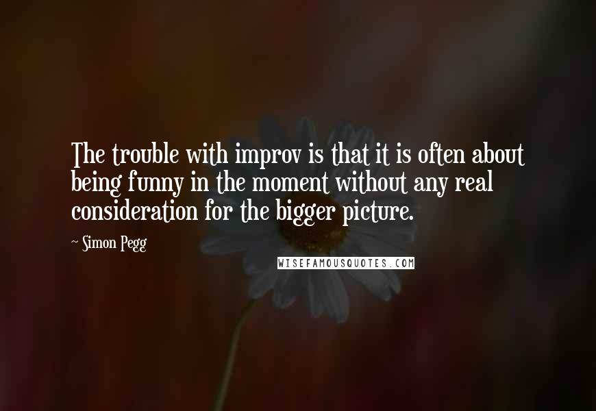 Simon Pegg Quotes: The trouble with improv is that it is often about being funny in the moment without any real consideration for the bigger picture.