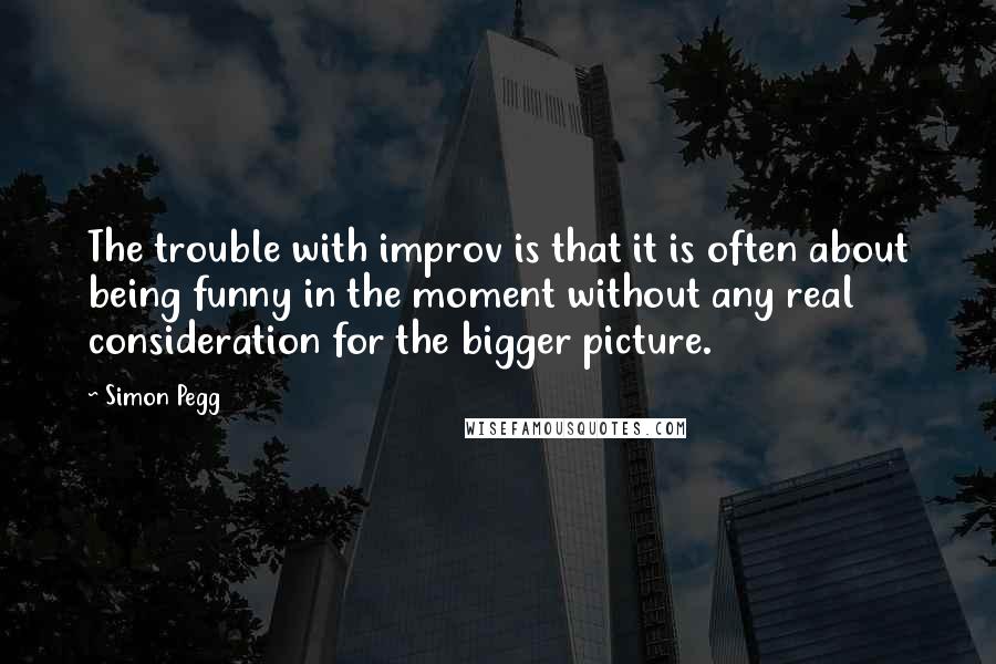 Simon Pegg Quotes: The trouble with improv is that it is often about being funny in the moment without any real consideration for the bigger picture.