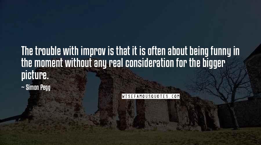 Simon Pegg Quotes: The trouble with improv is that it is often about being funny in the moment without any real consideration for the bigger picture.