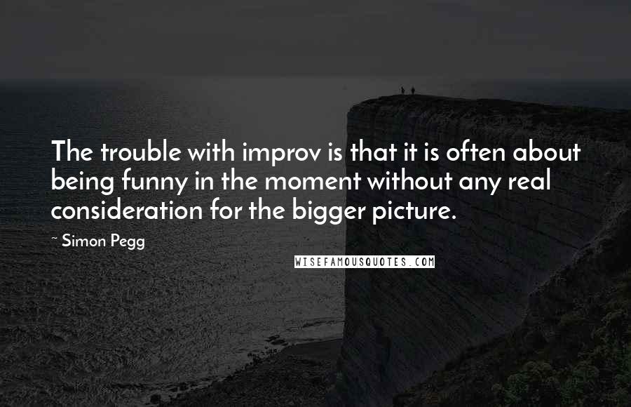 Simon Pegg Quotes: The trouble with improv is that it is often about being funny in the moment without any real consideration for the bigger picture.