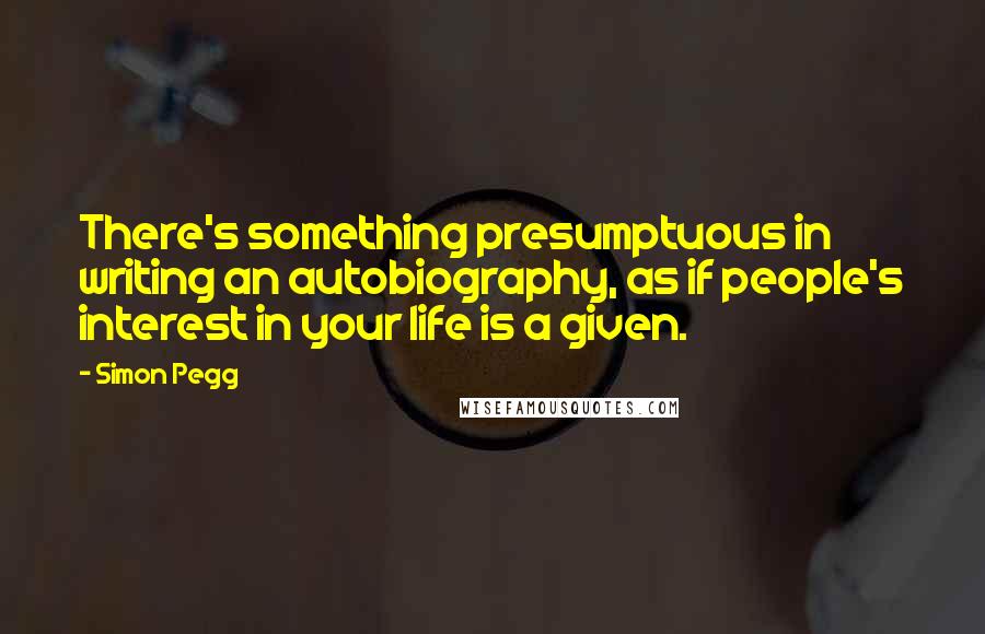 Simon Pegg Quotes: There's something presumptuous in writing an autobiography, as if people's interest in your life is a given.