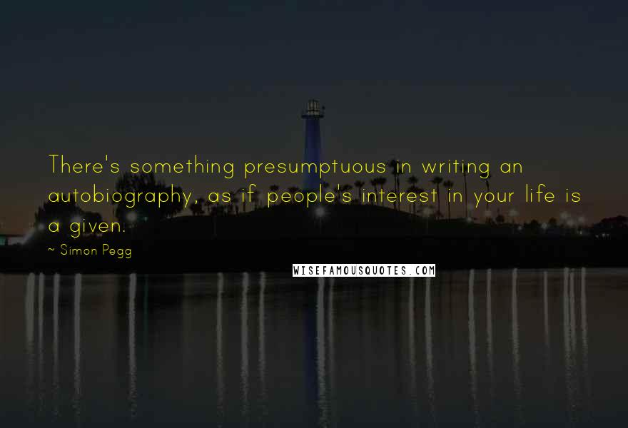 Simon Pegg Quotes: There's something presumptuous in writing an autobiography, as if people's interest in your life is a given.