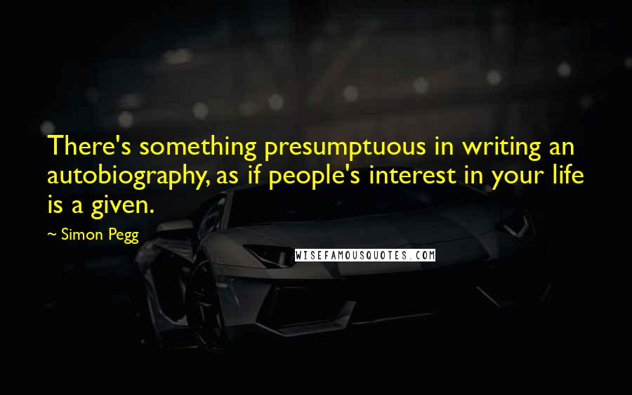 Simon Pegg Quotes: There's something presumptuous in writing an autobiography, as if people's interest in your life is a given.