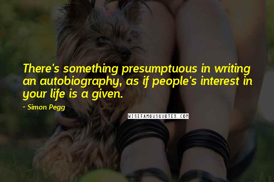 Simon Pegg Quotes: There's something presumptuous in writing an autobiography, as if people's interest in your life is a given.