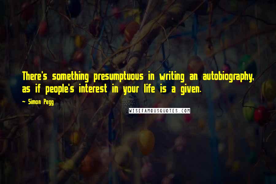 Simon Pegg Quotes: There's something presumptuous in writing an autobiography, as if people's interest in your life is a given.