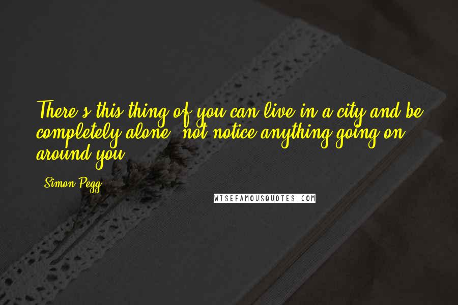 Simon Pegg Quotes: There's this thing of you can live in a city and be completely alone, not notice anything going on around you.