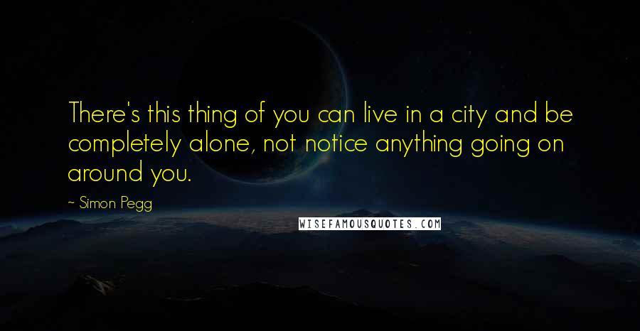 Simon Pegg Quotes: There's this thing of you can live in a city and be completely alone, not notice anything going on around you.