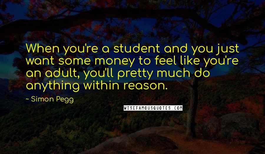 Simon Pegg Quotes: When you're a student and you just want some money to feel like you're an adult, you'll pretty much do anything within reason.