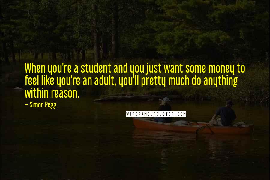 Simon Pegg Quotes: When you're a student and you just want some money to feel like you're an adult, you'll pretty much do anything within reason.