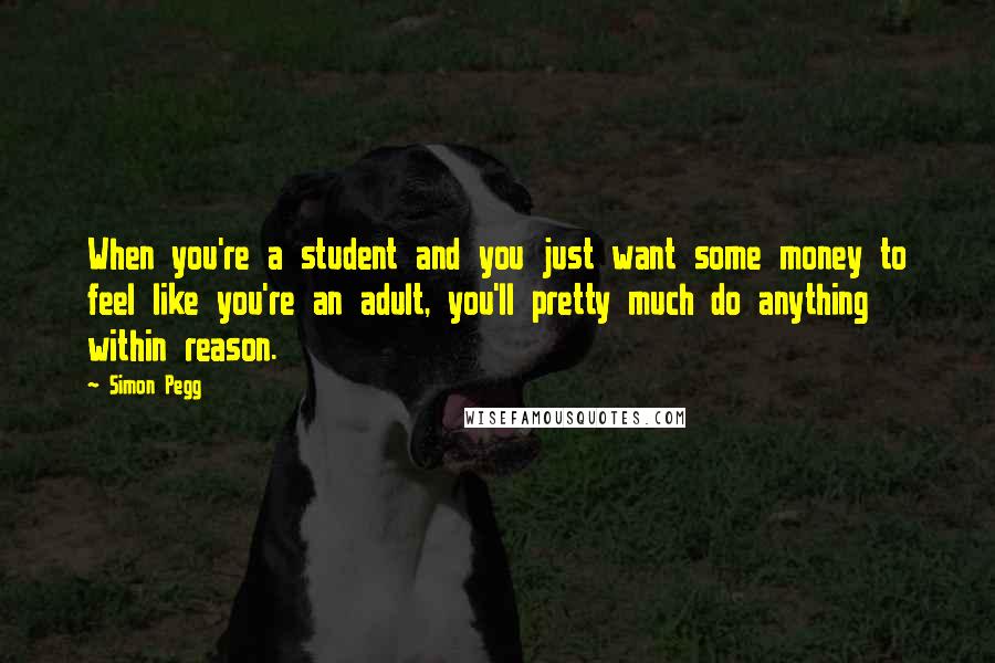 Simon Pegg Quotes: When you're a student and you just want some money to feel like you're an adult, you'll pretty much do anything within reason.