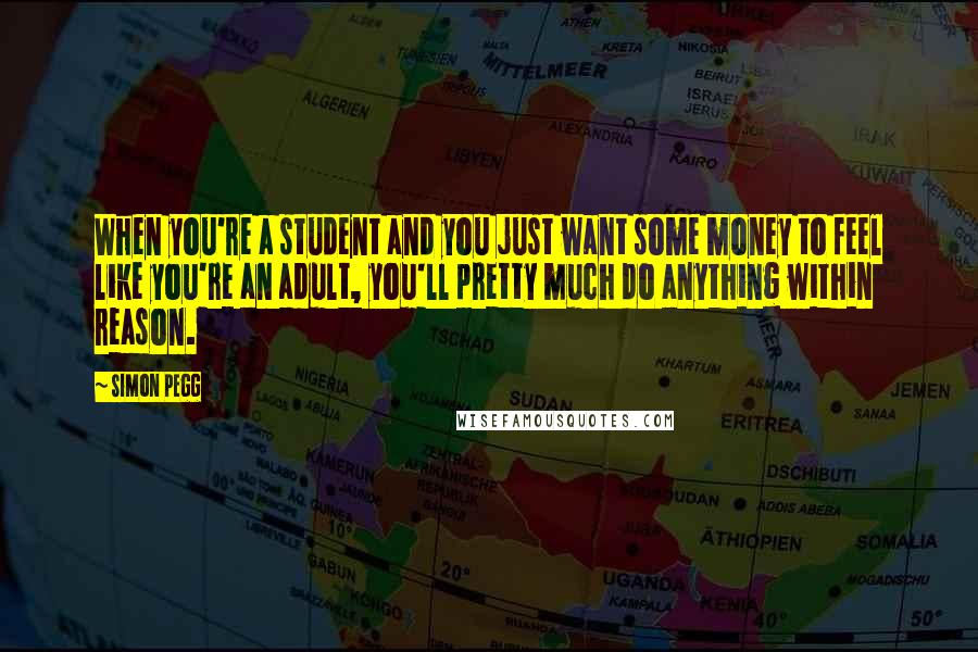 Simon Pegg Quotes: When you're a student and you just want some money to feel like you're an adult, you'll pretty much do anything within reason.