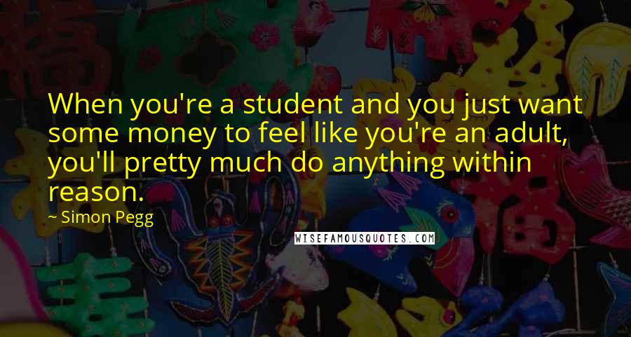 Simon Pegg Quotes: When you're a student and you just want some money to feel like you're an adult, you'll pretty much do anything within reason.