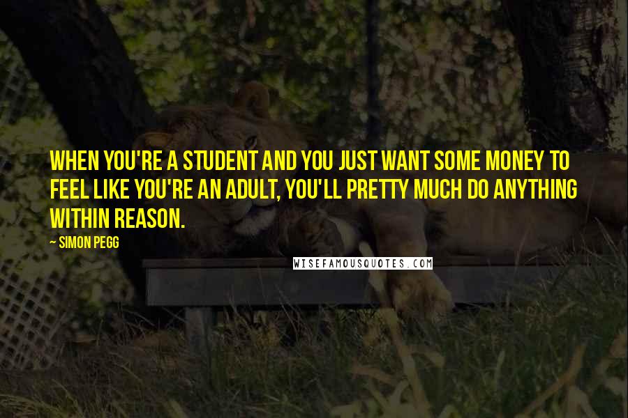 Simon Pegg Quotes: When you're a student and you just want some money to feel like you're an adult, you'll pretty much do anything within reason.