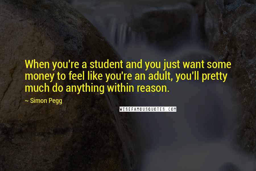 Simon Pegg Quotes: When you're a student and you just want some money to feel like you're an adult, you'll pretty much do anything within reason.