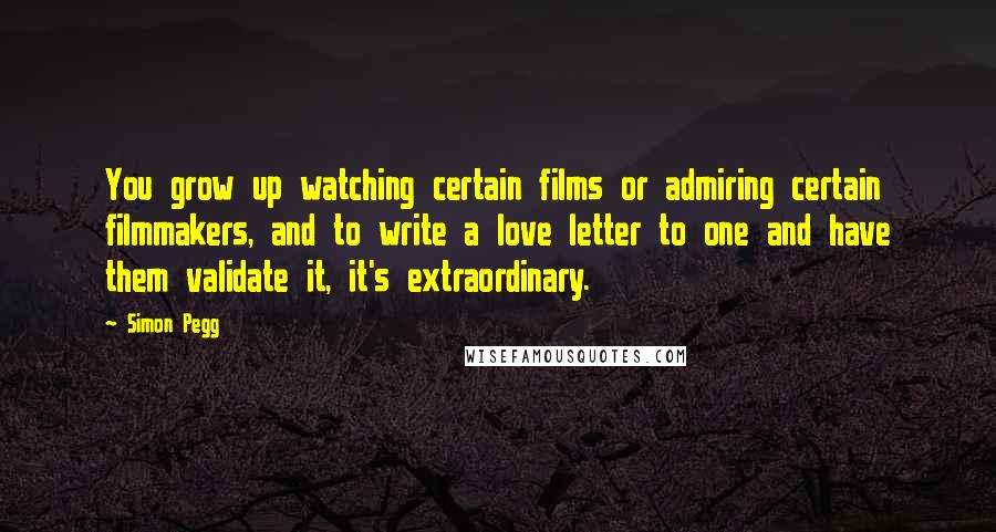 Simon Pegg Quotes: You grow up watching certain films or admiring certain filmmakers, and to write a love letter to one and have them validate it, it's extraordinary.