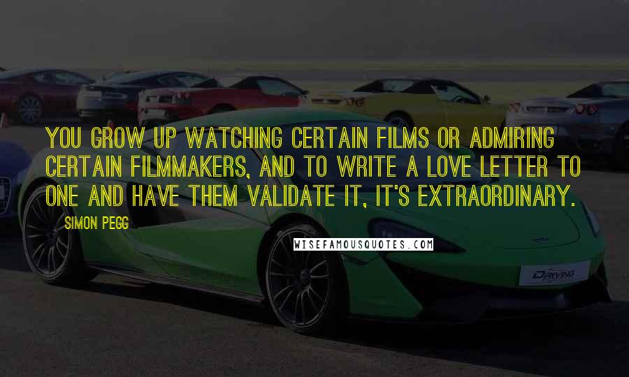 Simon Pegg Quotes: You grow up watching certain films or admiring certain filmmakers, and to write a love letter to one and have them validate it, it's extraordinary.