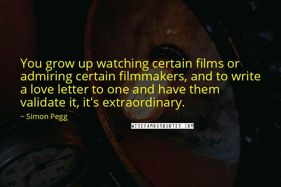 Simon Pegg Quotes: You grow up watching certain films or admiring certain filmmakers, and to write a love letter to one and have them validate it, it's extraordinary.