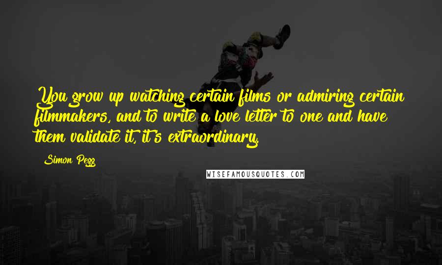 Simon Pegg Quotes: You grow up watching certain films or admiring certain filmmakers, and to write a love letter to one and have them validate it, it's extraordinary.