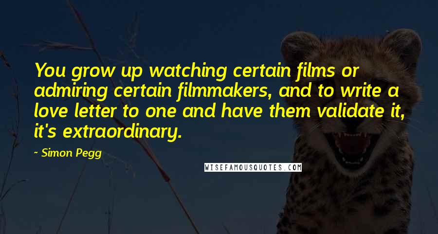 Simon Pegg Quotes: You grow up watching certain films or admiring certain filmmakers, and to write a love letter to one and have them validate it, it's extraordinary.