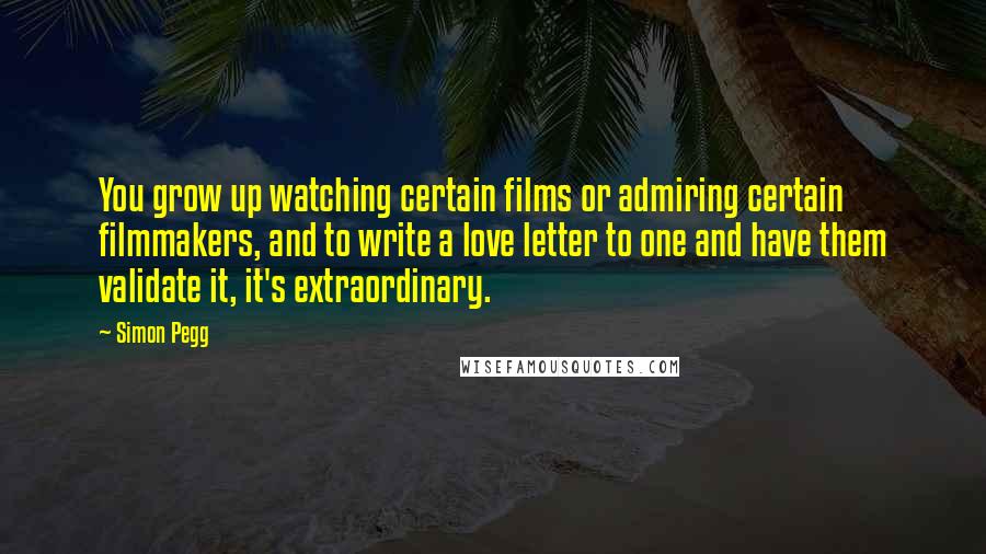 Simon Pegg Quotes: You grow up watching certain films or admiring certain filmmakers, and to write a love letter to one and have them validate it, it's extraordinary.