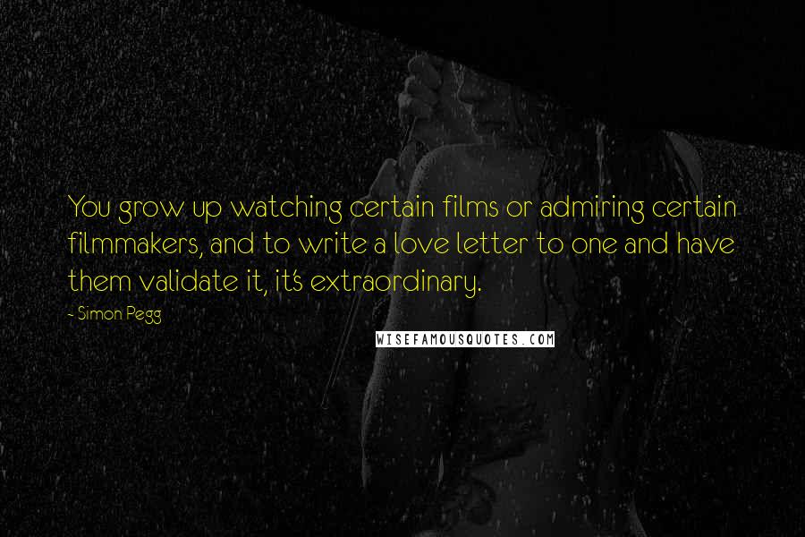 Simon Pegg Quotes: You grow up watching certain films or admiring certain filmmakers, and to write a love letter to one and have them validate it, it's extraordinary.