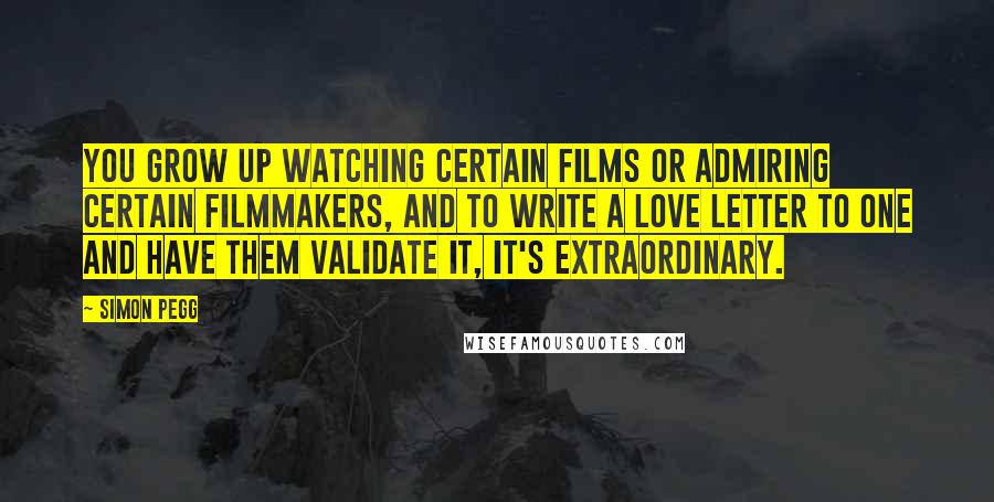 Simon Pegg Quotes: You grow up watching certain films or admiring certain filmmakers, and to write a love letter to one and have them validate it, it's extraordinary.