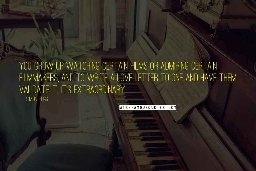 Simon Pegg Quotes: You grow up watching certain films or admiring certain filmmakers, and to write a love letter to one and have them validate it, it's extraordinary.