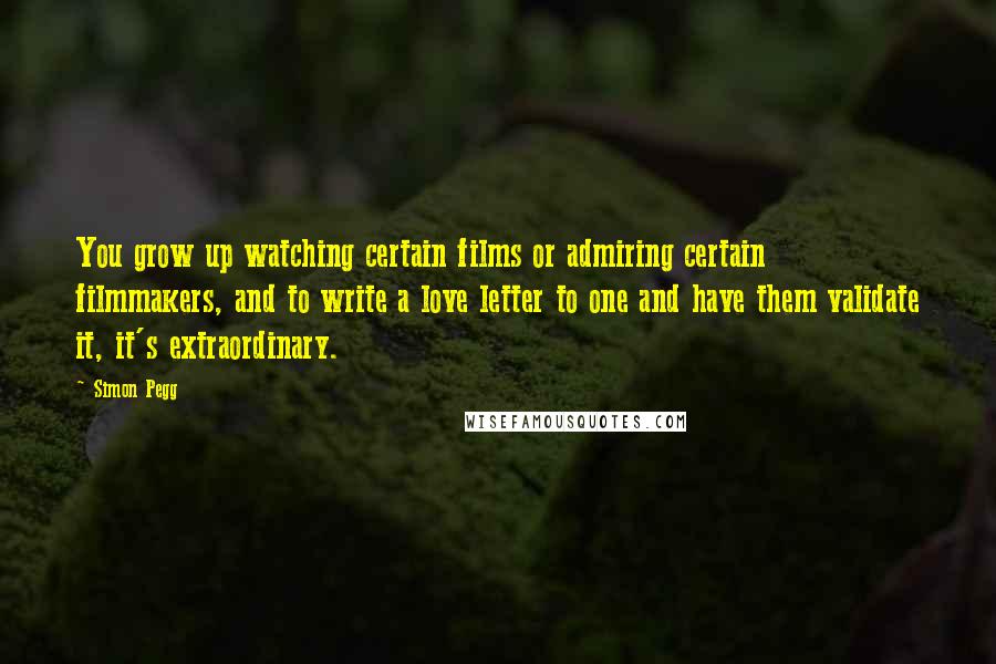 Simon Pegg Quotes: You grow up watching certain films or admiring certain filmmakers, and to write a love letter to one and have them validate it, it's extraordinary.