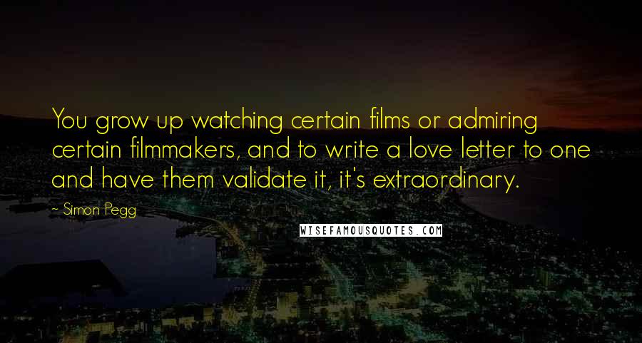 Simon Pegg Quotes: You grow up watching certain films or admiring certain filmmakers, and to write a love letter to one and have them validate it, it's extraordinary.