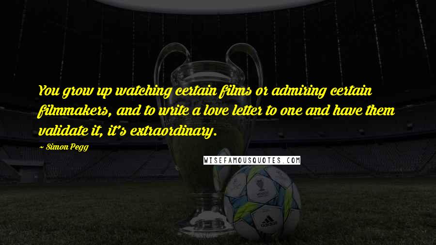 Simon Pegg Quotes: You grow up watching certain films or admiring certain filmmakers, and to write a love letter to one and have them validate it, it's extraordinary.