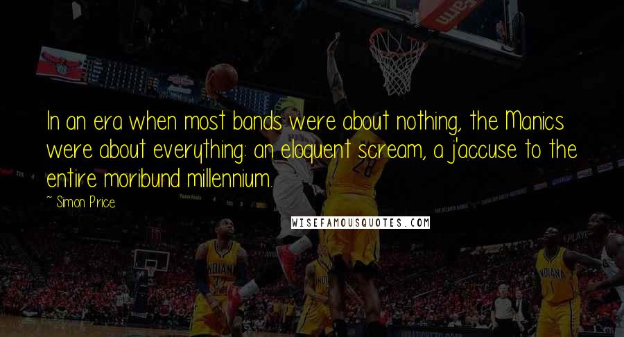 Simon Price Quotes: In an era when most bands were about nothing, the Manics were about everything: an eloquent scream, a j'accuse to the entire moribund millennium.