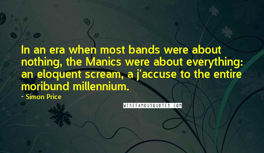 Simon Price Quotes: In an era when most bands were about nothing, the Manics were about everything: an eloquent scream, a j'accuse to the entire moribund millennium.