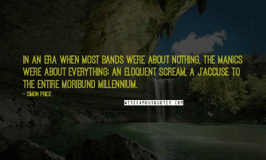 Simon Price Quotes: In an era when most bands were about nothing, the Manics were about everything: an eloquent scream, a j'accuse to the entire moribund millennium.