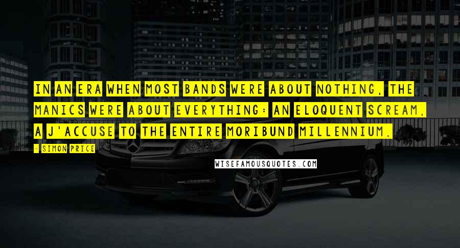 Simon Price Quotes: In an era when most bands were about nothing, the Manics were about everything: an eloquent scream, a j'accuse to the entire moribund millennium.