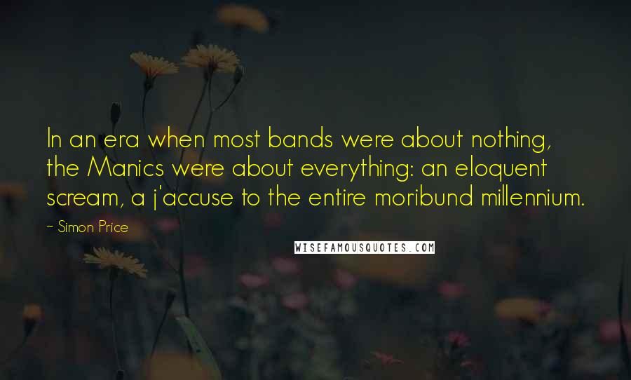 Simon Price Quotes: In an era when most bands were about nothing, the Manics were about everything: an eloquent scream, a j'accuse to the entire moribund millennium.