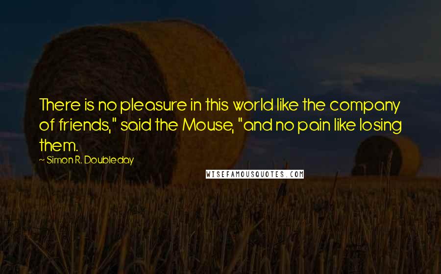 Simon R. Doubleday Quotes: There is no pleasure in this world like the company of friends," said the Mouse, "and no pain like losing them.