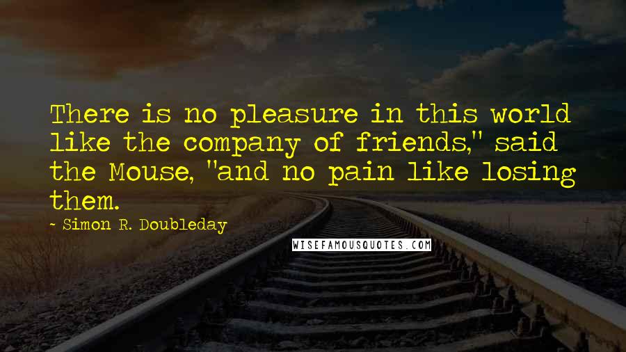 Simon R. Doubleday Quotes: There is no pleasure in this world like the company of friends," said the Mouse, "and no pain like losing them.