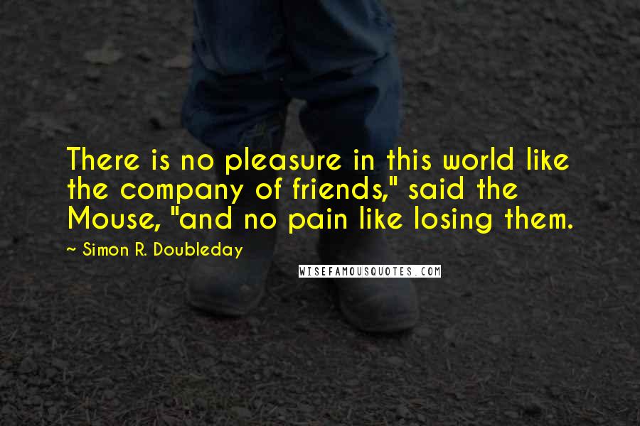 Simon R. Doubleday Quotes: There is no pleasure in this world like the company of friends," said the Mouse, "and no pain like losing them.