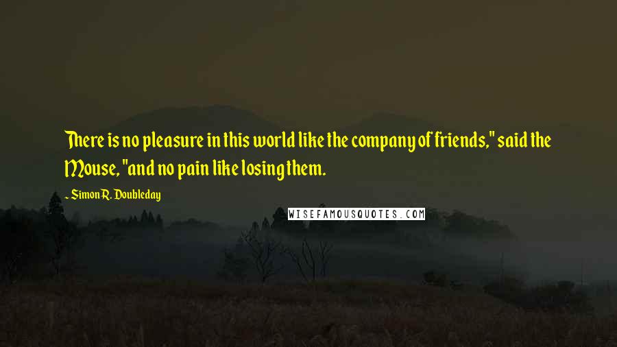 Simon R. Doubleday Quotes: There is no pleasure in this world like the company of friends," said the Mouse, "and no pain like losing them.