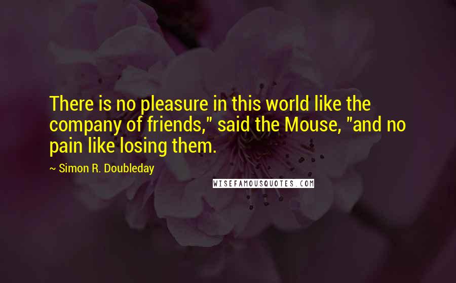 Simon R. Doubleday Quotes: There is no pleasure in this world like the company of friends," said the Mouse, "and no pain like losing them.