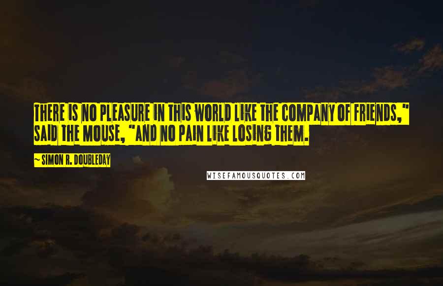 Simon R. Doubleday Quotes: There is no pleasure in this world like the company of friends," said the Mouse, "and no pain like losing them.