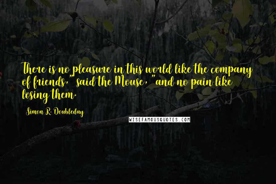 Simon R. Doubleday Quotes: There is no pleasure in this world like the company of friends," said the Mouse, "and no pain like losing them.