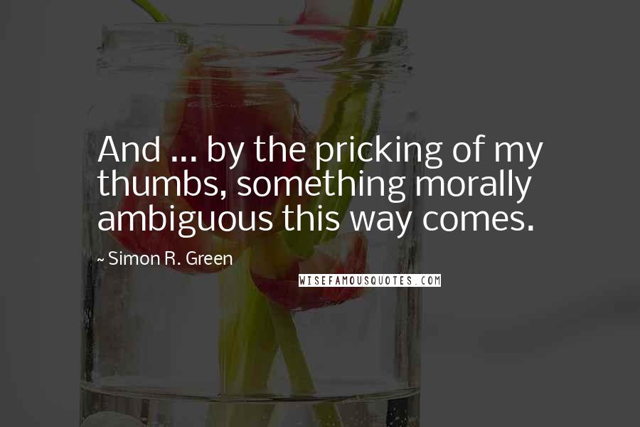 Simon R. Green Quotes: And ... by the pricking of my thumbs, something morally ambiguous this way comes.