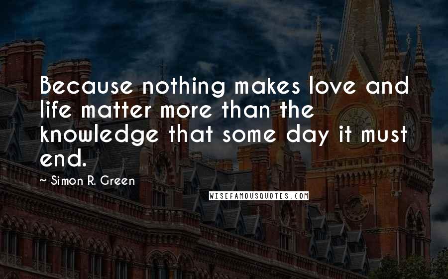 Simon R. Green Quotes: Because nothing makes love and life matter more than the knowledge that some day it must end.