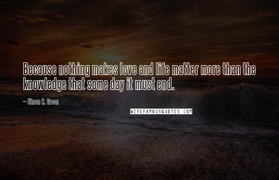 Simon R. Green Quotes: Because nothing makes love and life matter more than the knowledge that some day it must end.