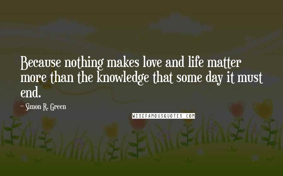 Simon R. Green Quotes: Because nothing makes love and life matter more than the knowledge that some day it must end.