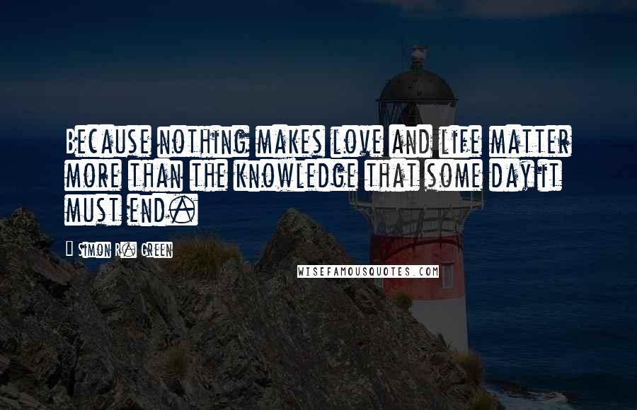 Simon R. Green Quotes: Because nothing makes love and life matter more than the knowledge that some day it must end.