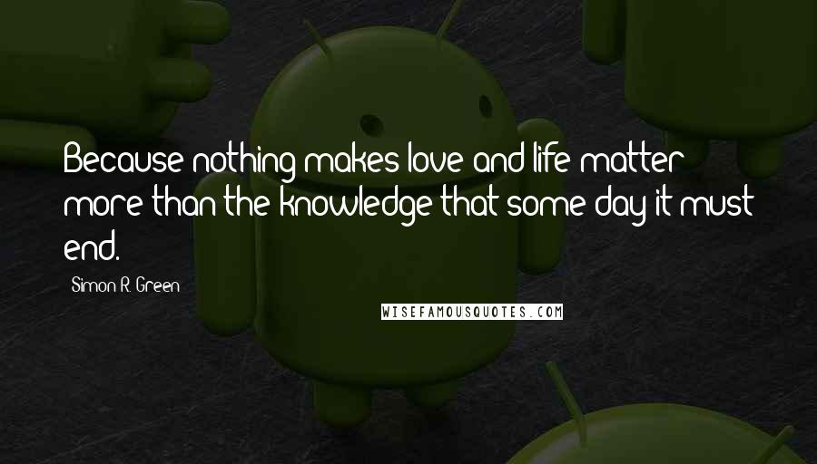 Simon R. Green Quotes: Because nothing makes love and life matter more than the knowledge that some day it must end.