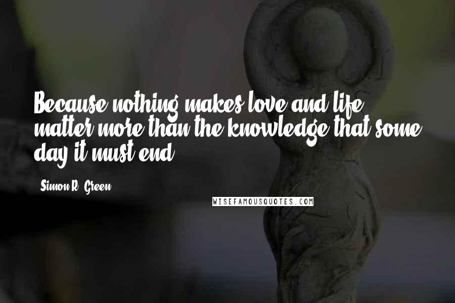 Simon R. Green Quotes: Because nothing makes love and life matter more than the knowledge that some day it must end.